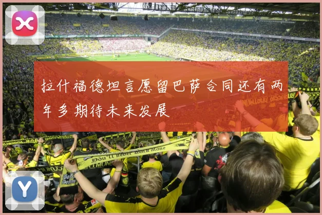 拉什福德坦言愿留巴萨合同还有两年多期待未来发展
