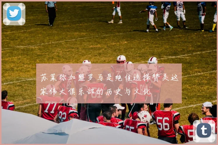 苏莱称加盟罗马是绝佳选择赞美这家伟大俱乐部的历史与文化