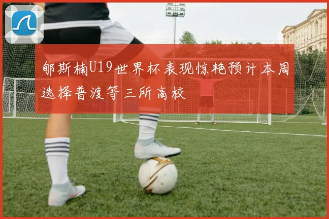 郇斯楠U19世界杯表现惊艳预计本周选择普渡等三所高校