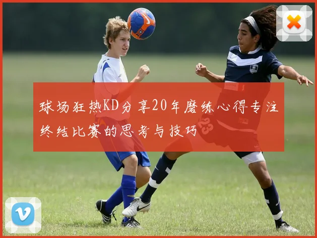 球场狂热KD分享20年磨练心得专注终结比赛的思考与技巧