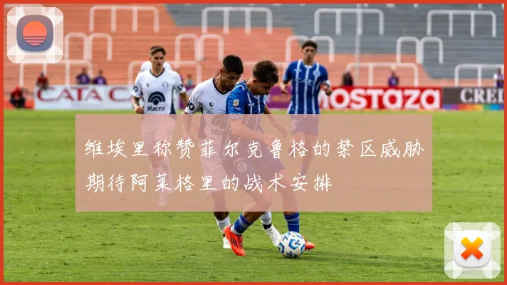 维埃里称赞菲尔克鲁格的禁区威胁期待阿莱格里的战术安排