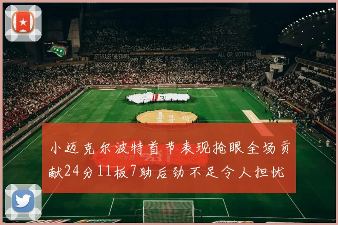 小迈克尔波特首节表现抢眼全场贡献24分11板7助后劲不足令人担忧