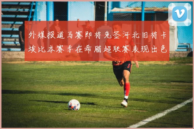 外媒报道马赛即将免签河北旧将卡埃比本赛季在希腊超联赛表现出色