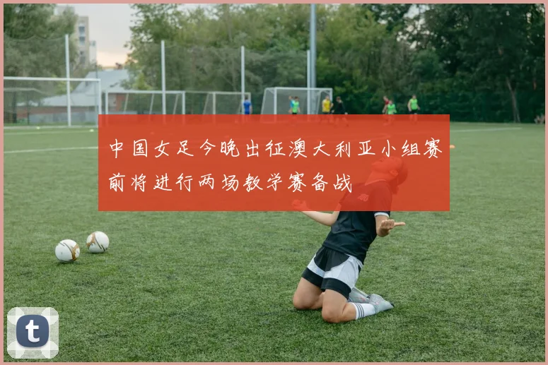 中国女足今晚出征澳大利亚小组赛前将进行两场教学赛备战