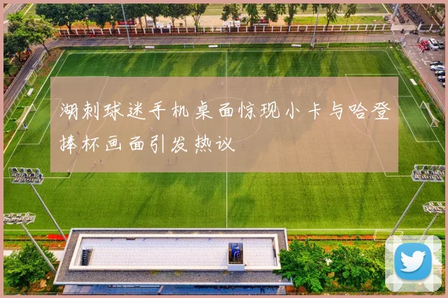 湖刺球迷手机桌面惊现小卡与哈登捧杯画面引发热议