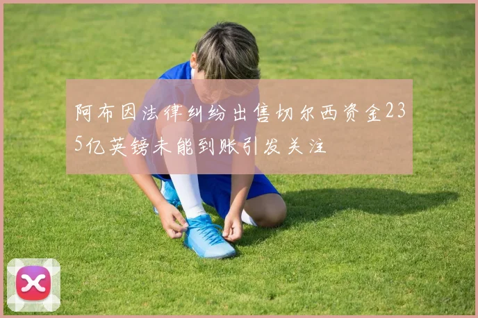 阿布因法律纠纷出售切尔西资金235亿英镑未能到账引发关注