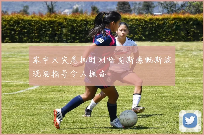 家中火灾危机时刻哈克斯感慨斯波现场指导令人振奋