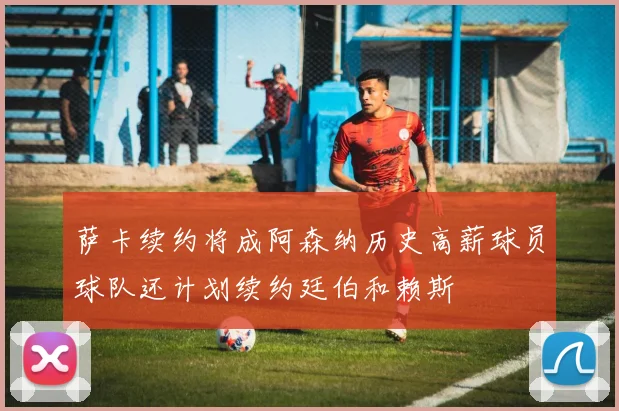 萨卡续约将成阿森纳历史高薪球员球队还计划续约廷伯和赖斯