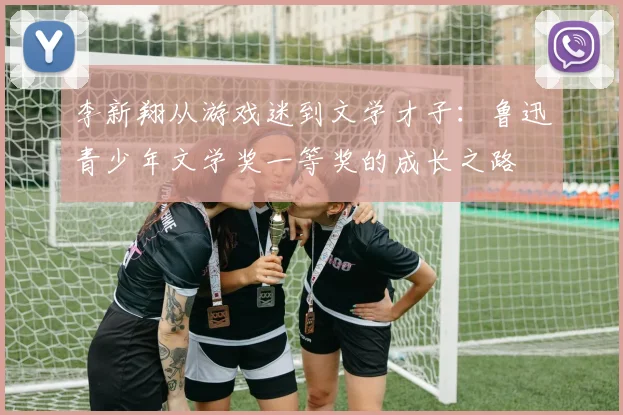李新翔从游戏迷到文学才子：鲁迅青少年文学奖一等奖的成长之路