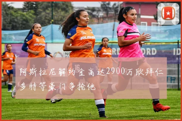 阿斯拉尼解约金高达2900万欧拜仁多特等豪门争抢他