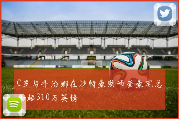 C罗与乔治娜在沙特豪购两套豪宅总价超310万英镑