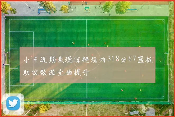 小卡近期表现惊艳场均318分67篮板助攻数据全面提升