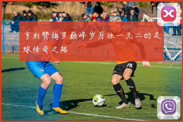 亨利赞梅罗巅峰岁月独一无二的足球传奇之路