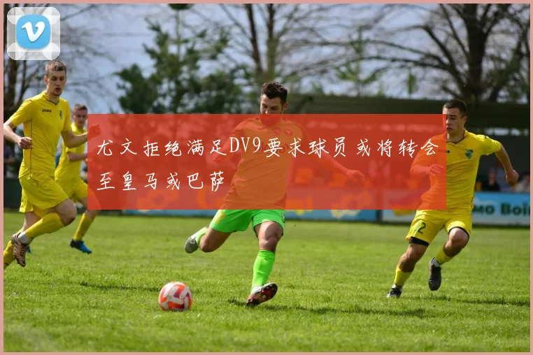 尤文拒绝满足DV9要求球员或将转会至皇马或巴萨