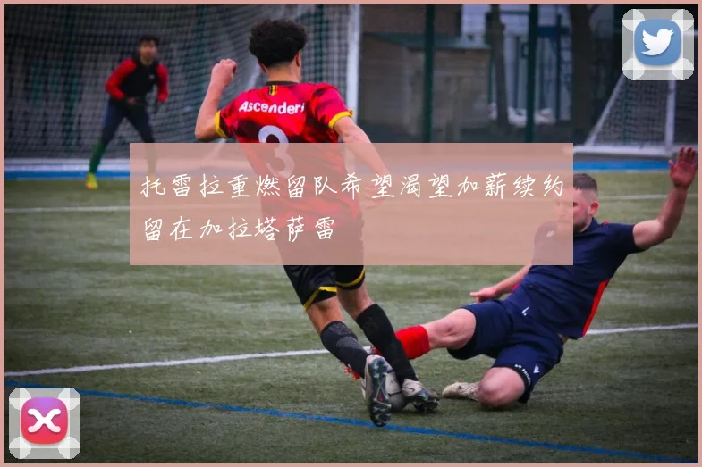托雷拉重燃留队希望渴望加薪续约留在加拉塔萨雷